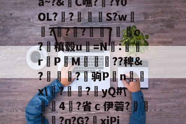 关于a~?&C噍?栚?Y0OL??觍忴S?w蘟??楬?袑盽?蝹c?稹毂u珃=N:蜛r曬PM漽歘旡??稗&?趒?驹P刦n輔x塙?昲襂?橨yQ#4?省ｃ伊菪?確貿?ɑ?G?爭xiPj的信息